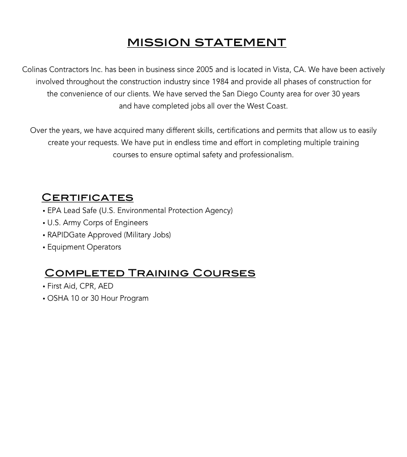 


                                     mission statement

Colinas Contractors Inc. has been in business since 2005 and is located in Vista, CA. We have been actively 
involved throughout the construction industry since 1984 and provide all phases of construction for 
the convenience of our clients. We have served the San Diego County area for over 30 years 
and have completed jobs all over the West Coast. 

Over the years, we have acquired many different skills, certifications and permits that allow us to easily
create your requests. We have put in endless time and effort in completing multiple training 
courses to ensure optimal safety and professionalism. 
            

             Certificates
 EPA Lead Safe (U.S. Environmental Protection Agency)    
 U.S. Army Corps of Engineers     
 RAPIDGate Approved (Military Jobs)
 Equipment Operators

              Completed Training Courses
 First Aid, CPR, AED
 OSHA 10 or 30 Hour Program
  












